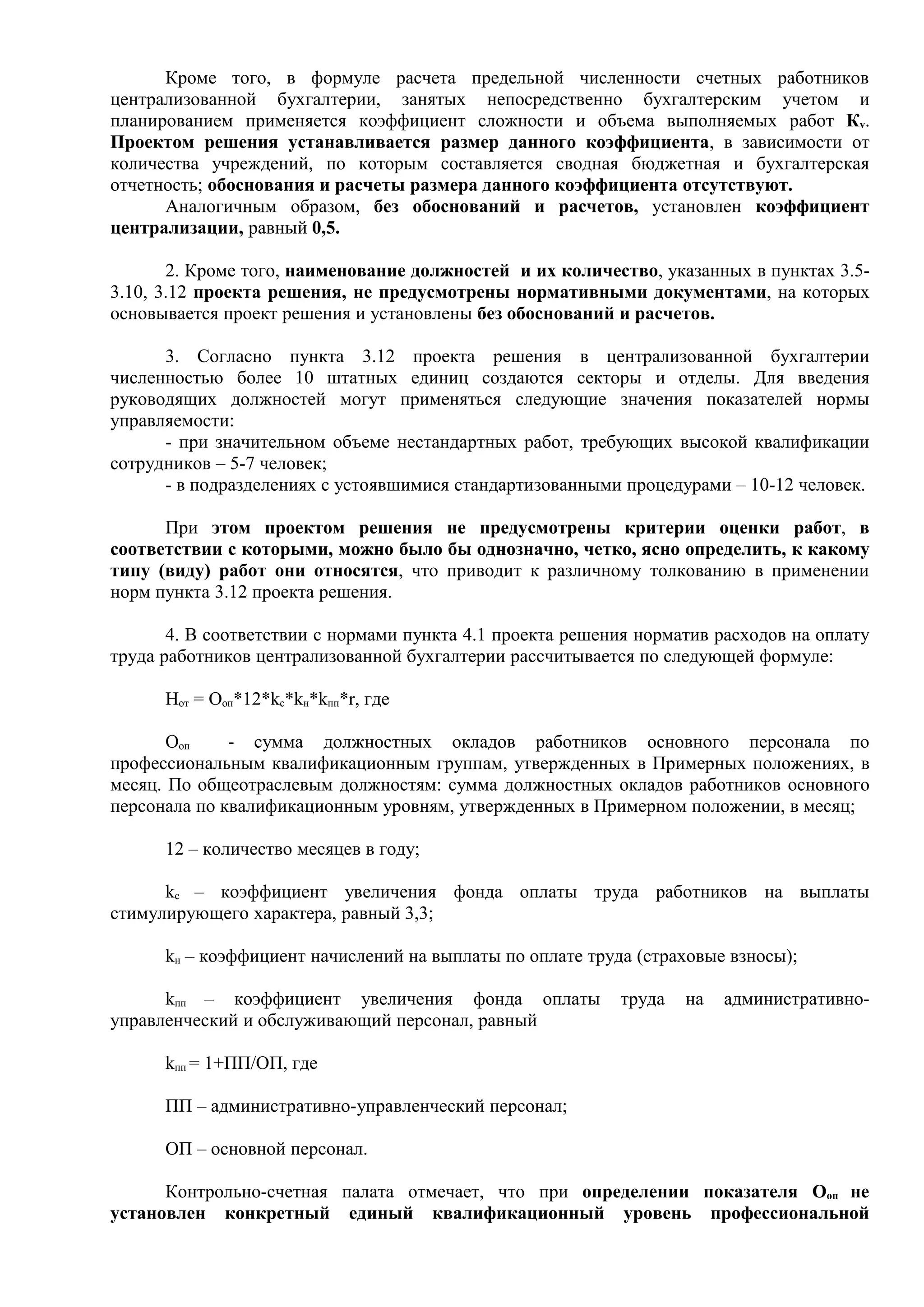 Кроме того, в формуле расчета предельной численности счетных работников
централизованной бухгалтерии, занятых непосредственно бухгалтерским учетом и
планированием применяется коэффициент сложности и объема выполняемых работ Кv.
Проектом решения устанавливается размер данного коэффициента, в зависимости от
количества учреждений, по которым составляется сводная бюджетная и бухгалтерская
отчетность; обоснования и расчеты размера данного коэффициента отсутствуют.
      Аналогичным образом, без обоснований и расчетов, установлен коэффициент
централизации, равный 0,5.

       2. Кроме того, наименование должностей и их количество, указанных в пунктах 3.5-
3.10, 3.12 проекта решения, не предусмотрены нормативными документами, на которых
основывается проект решения и установлены без обоснований и расчетов.

      3. Согласно пункта 3.12 проекта решения в централизованной бухгалтерии
численностью более 10 штатных единиц создаются секторы и отделы. Для введения
руководящих должностей могут применяться следующие значения показателей нормы
управляемости:
      - при значительном объеме нестандартных работ, требующих высокой квалификации
сотрудников – 5-7 человек;
      - в подразделениях с устоявшимися стандартизованными процедурами – 10-12 человек.

      При этом проектом решения не предусмотрены критерии оценки работ, в
соответствии с которыми, можно было бы однозначно, четко, ясно определить, к какому
типу (виду) работ они относятся, что приводит к различному толкованию в применении
норм пункта 3.12 проекта решения.

       4. В соответствии с нормами пункта 4.1 проекта решения норматив расходов на оплату
труда работников централизованной бухгалтерии рассчитывается по следующей формуле:

      Нот = Ооп*12*kс*kн*kпп*r, где

       Ооп    - сумма должностных окладов работников основного персонала по
профессиональным квалификационным группам, утвержденных в Примерных положениях, в
месяц. По общеотраслевым должностям: сумма должностных окладов работников основного
персонала по квалификационным уровням, утвержденных в Примерном положении, в месяц;

      12 – количество месяцев в году;

      kс – коэффициент увеличения фонда оплаты труда работников на выплаты
стимулирующего характера, равный 3,3;

      kн – коэффициент начислений на выплаты по оплате труда (страховые взносы);

      kпп – коэффициент увеличения фонда оплаты            труда   на   административно-
управленческий и обслуживающий персонал, равный

      kпп = 1+ПП/ОП, где

      ПП – административно-управленческий персонал;

      ОП – основной персонал.

      Контрольно-счетная палата отмечает, что при определении показателя Ооп не
установлен конкретный единый квалификационный уровень профессиональной
 