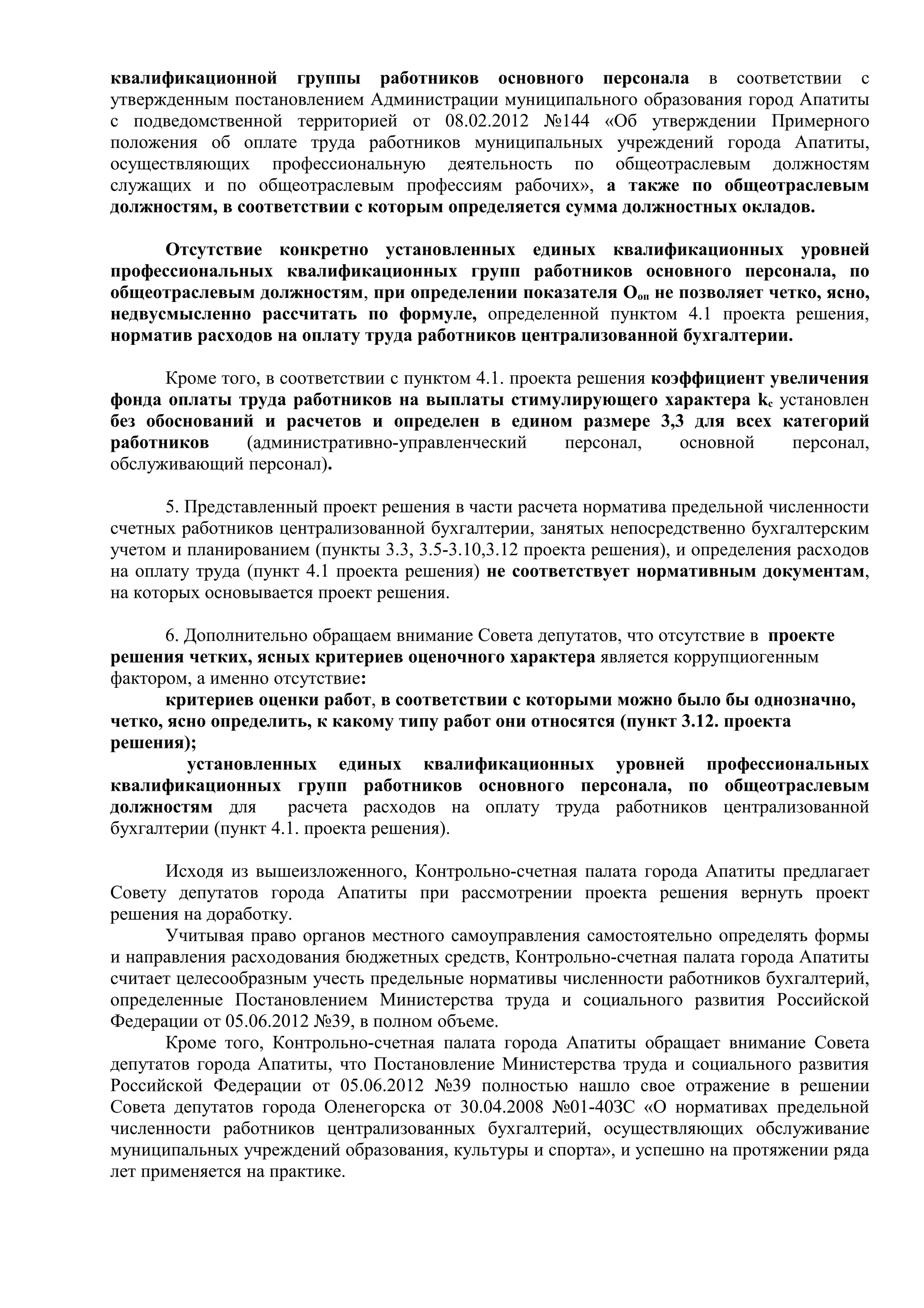 квалификационной группы работников основного персонала в соответствии с
утвержденным постановлением Администрации муниципального образования город Апатиты
с подведомственной территорией от 08.02.2012 №144 «Об утверждении Примерного
положения об оплате труда работников муниципальных учреждений города Апатиты,
осуществляющих профессиональную деятельность по общеотраслевым должностям
служащих и по общеотраслевым профессиям рабочих», а также по общеотраслевым
должностям, в соответствии с которым определяется сумма должностных окладов.

      Отсутствие конкретно установленных единых квалификационных уровней
профессиональных квалификационных групп работников основного персонала, по
общеотраслевым должностям, при определении показателя Ооп не позволяет четко, ясно,
недвусмысленно рассчитать по формуле, определенной пунктом 4.1 проекта решения,
норматив расходов на оплату труда работников централизованной бухгалтерии.

      Кроме того, в соответствии с пунктом 4.1. проекта решения коэффициент увеличения
фонда оплаты труда работников на выплаты стимулирующего характера kс установлен
без обоснований и расчетов и определен в едином размере 3,3 для всех категорий
работников     (административно-управленческий        персонал,    основной   персонал,
обслуживающий персонал).

       5. Представленный проект решения в части расчета норматива предельной численности
счетных работников централизованной бухгалтерии, занятых непосредственно бухгалтерским
учетом и планированием (пункты 3.3, 3.5-3.10,3.12 проекта решения), и определения расходов
на оплату труда (пункт 4.1 проекта решения) не соответствует нормативным документам,
на которых основывается проект решения.

       6. Дополнительно обращаем внимание Совета депутатов, что отсутствие в проекте
решения четких, ясных критериев оценочного характера является коррупциогенным
фактором, а именно отсутствие:
       критериев оценки работ, в соответствии с которыми можно было бы однозначно,
четко, ясно определить, к какому типу работ они относятся (пункт 3.12. проекта
решения);
          установленных единых квалификационных уровней профессиональных
квалификационных групп работников основного персонала, по общеотраслевым
должностям для       расчета расходов на оплату труда работников централизованной
бухгалтерии (пункт 4.1. проекта решения).

       Исходя из вышеизложенного, Контрольно-счетная палата города Апатиты предлагает
Совету депутатов города Апатиты при рассмотрении проекта решения вернуть проект
решения на доработку.
       Учитывая право органов местного самоуправления самостоятельно определять формы
и направления расходования бюджетных средств, Контрольно-счетная палата города Апатиты
считает целесообразным учесть предельные нормативы численности работников бухгалтерий,
определенные Постановлением Министерства труда и социального развития Российской
Федерации от 05.06.2012 №39, в полном объеме.
       Кроме того, Контрольно-счетная палата города Апатиты обращает внимание Совета
депутатов города Апатиты, что Постановление Министерства труда и социального развития
Российской Федерации от 05.06.2012 №39 полностью нашло свое отражение в решении
Совета депутатов города Оленегорска от 30.04.2008 №01-40ЗС «О нормативах предельной
численности работников централизованных бухгалтерий, осуществляющих обслуживание
муниципальных учреждений образования, культуры и спорта», и успешно на протяжении ряда
лет применяется на практике.
 