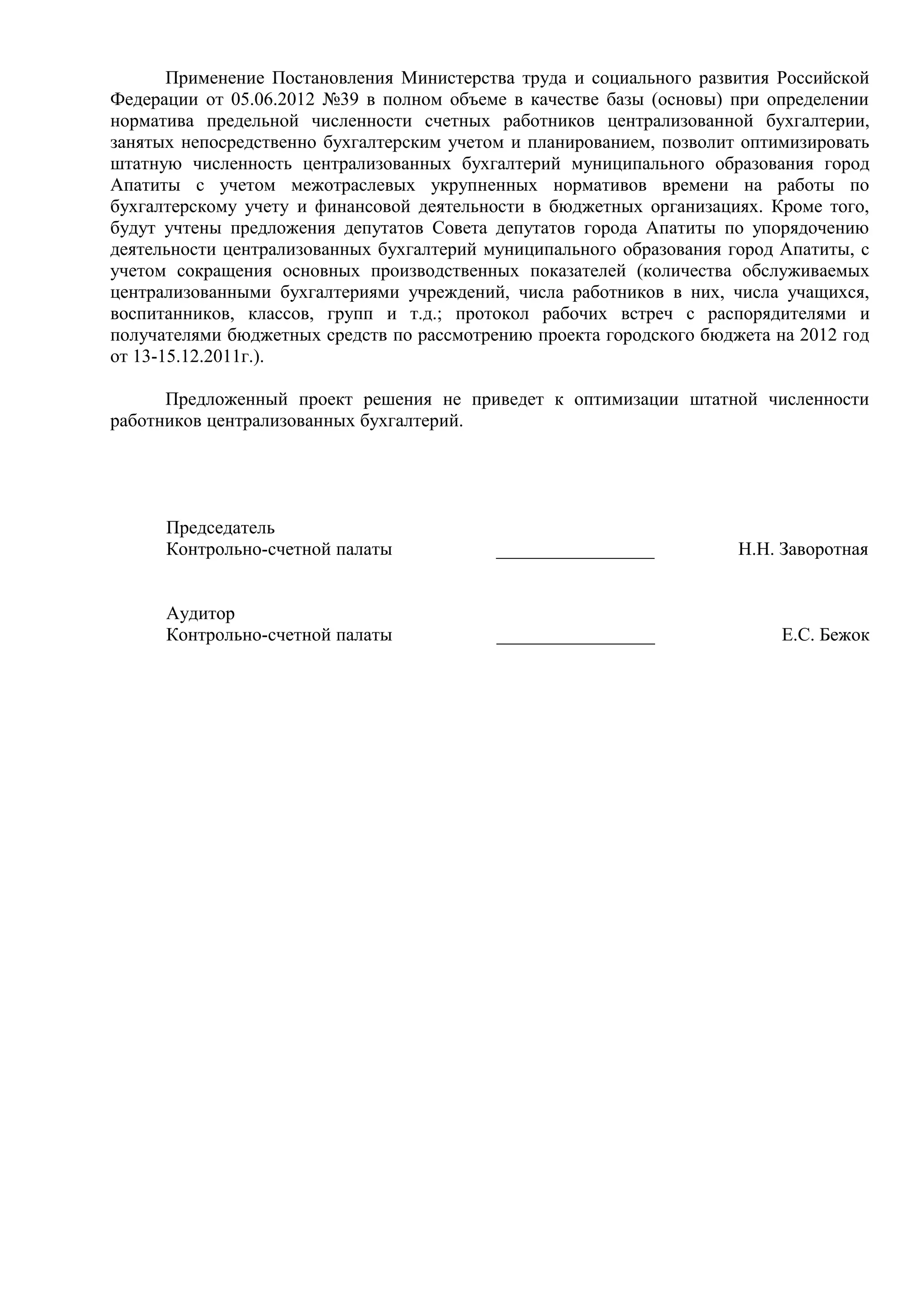 Применение Постановления Министерства труда и социального развития Российской
Федерации от 05.06.2012 №39 в полном объеме в качестве базы (основы) при определении
норматива предельной численности счетных работников централизованной бухгалтерии,
занятых непосредственно бухгалтерским учетом и планированием, позволит оптимизировать
штатную численность централизованных бухгалтерий муниципального образования город
Апатиты с учетом межотраслевых укрупненных нормативов времени на работы по
бухгалтерскому учету и финансовой деятельности в бюджетных организациях. Кроме того,
будут учтены предложения депутатов Совета депутатов города Апатиты по упорядочению
деятельности централизованных бухгалтерий муниципального образования город Апатиты, с
учетом сокращения основных производственных показателей (количества обслуживаемых
централизованными бухгалтериями учреждений, числа работников в них, числа учащихся,
воспитанников, классов, групп и т.д.; протокол рабочих встреч с распорядителями и
получателями бюджетных средств по рассмотрению проекта городского бюджета на 2012 год
от 13-15.12.2011г.).

      Предложенный проект решения не приведет к оптимизации штатной численности
работников централизованных бухгалтерий.




      Председатель
      Контрольно-счетной палаты            _________________          Н.Н. Заворотная


      Аудитор
      Контрольно-счетной палаты            _________________               Е.С. Бежок
 