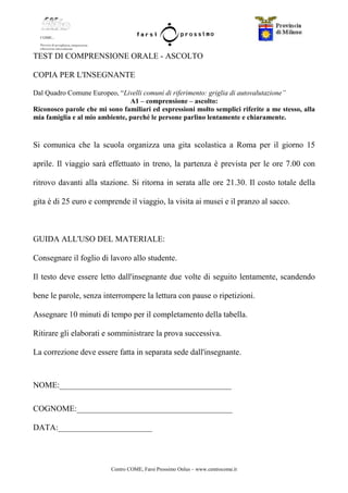 Centro COME, Farsi Prossimo Onlus – www.centrocome.it
TEST DI COMPRENSIONE ORALE - ASCOLTO
COPIA PER L'INSEGNANTE
Dal Quadro Comune Europeo, “Livelli comuni di riferimento: griglia di autovalutazione”
A1 – comprensione – ascolto:
Riconosco parole che mi sono familiari ed espressioni molto semplici riferite a me stesso, alla
mia famiglia e al mio ambiente, purché le persone parlino lentamente e chiaramente.
Si comunica che la scuola organizza una gita scolastica a Roma per il giorno 15
aprile. Il viaggio sarà effettuato in treno, la partenza è prevista per le ore 7.00 con
ritrovo davanti alla stazione. Si ritorna in serata alle ore 21.30. Il costo totale della
gita è di 25 euro e comprende il viaggio, la visita ai musei e il pranzo al sacco.
GUIDA ALL'USO DEL MATERIALE:
Consegnare il foglio di lavoro allo studente.
Il testo deve essere letto dall'insegnante due volte di seguito lentamente, scandendo
bene le parole, senza interrompere la lettura con pause o ripetizioni.
Assegnare 10 minuti di tempo per il completamento della tabella.
Ritirare gli elaborati e somministrare la prova successiva.
La correzione deve essere fatta in separata sede dall'insegnante.
NOME:__________________________________________
COGNOME:______________________________________
DATA:_______________________
 