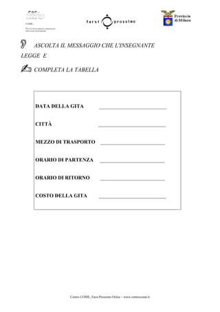 Centro COME, Farsi Prossimo Onlus – www.centrocome.it
ASCOLTA IL MESSAGGIO CHE L'INSEGNANTE
LEGGE E
COMPLETA LA TABELLA
DATA DELLA GITA __________________________
CITTÀ __________________________
MEZZO DI TRASPORTO _________________________
ORARIO DI PARTENZA _________________________
ORARIO DI RITORNO _________________________
COSTO DELLA GITA __________________________
 