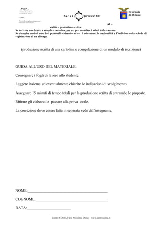 Centro COME, Farsi Prossimo Onlus – www.centrocome.it
A1 –
scritto – produzione scritta:
So scrivere una breve e semplice cartolina, per es. per mandare i saluti dalle vacanze.
So riempire moduli con dati personali scrivendo ad es. il mio nome, la nazionalità e l’indirizzo sulla scheda di
registrazione di un albergo.
(produzione scritta di una cartolina e compilazione di un modulo di iscrizione)
GUIDA ALL'USO DEL MATERIALE:
Consegnare i fogli di lavoro allo studente.
Leggere insieme ed eventualmente chiarire le indicazioni di svolgimento
Assegnare 15 minuti di tempo totali per la produzione scritta di entrambe le proposte.
Ritirare gli elaborati e passare alla prova orale.
La correzione deve essere fatta in separata sede dall'insegnante.
NOME:__________________________________________
COGNOME:______________________________________
DATA:_______________________
 