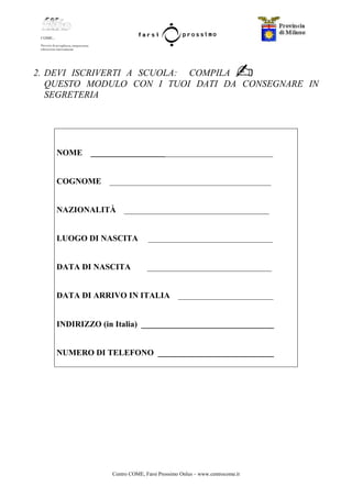 Centro COME, Farsi Prossimo Onlus – www.centrocome.it
2. DEVI ISCRIVERTI A SCUOLA: COMPILA
QUESTO MODULO CON I TUOI DATI DA CONSEGNARE IN
SEGRETERIA
NOME ____________________________________________
COGNOME _______________________________________
NAZIONALITÀ ___________________________________
LUOGO DI NASCITA ______________________________
DATA DI NASCITA ______________________________
DATA DI ARRIVO IN ITALIA _______________________
INDIRIZZO (in Italia) ________________________________
NUMERO DI TELEFONO ____________________________
 