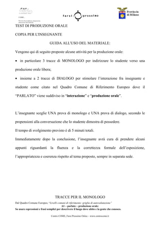 Centro COME, Farsi Prossimo Onlus – www.centrocome.it
TEST DI PRODUZIONE ORALE
COPIA PER L'INSEGNANTE
GUIDA ALL'USO DEL MATERIALE:
Vengono qui di seguito proposte alcune attività per la produzione orale:
• in particolare 3 tracce di MONOLOGO per indirizzare lo studente verso una
produzione orale libera;
• insieme a 2 tracce di DIALOGO per stimolare l’interazione fra insegnante e
studente come citato nel Quadro Comune di Riferimento Europeo dove il
“PARLATO” viene suddiviso in “interazione” e “produzione orale”.
L’insegnante sceglie UNA prova di monologo e UNA prova di dialogo, secondo le
propensioni alla conversazione che lo studente dimostra di possedere.
Il tempo di svolgimento previsto è di 5 minuti totali.
Immediatamente dopo la conclusione, l’insegnante avrà cura di prendere alcuni
appunti riguardanti la fluenza e la correttezza formale dell’esposizione,
l’appropriatezza e coerenza rispetto al tema proposto, sempre in separata sede.
TRACCE PER IL MONOLOGO
Dal Quadro Comune Europeo, “Livelli comuni di riferimento: griglia di autovalutazione”
A1 – parlato – produzione orale:
So usare espressioni e frasi semplici per descrivere il luogo dove abito e la gente che conosco.
 