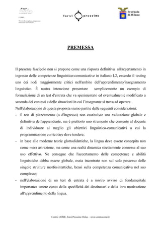Centro COME, Farsi Prossimo Onlus – www.centrocome.it
PREMESSA
Il presente fascicolo non si propone come una risposta definitiva all'accertamento in
ingresso delle competenze linguistico-comunicative in italiano L2, essendo il testing
uno dei nodi maggiormente critici nell'ambito dell'apprendimento/insegnamento
linguistico. È nostra intenzione presentare semplicemente un esempio di
formulazione di un test d'entrata che va sperimentato ed eventualmente modificato a
seconda dei contesti e delle situazioni in cui l’insegnante si trova ad operare.
Nell'elaborazione di questa proposta siamo partite dalle seguenti considerazioni:
- il test di piazzamento (o d'ingresso) non costituisce una valutazione globale e
definitiva dell'apprendente, ma è piuttosto uno strumento che consente al docente
di individuare al meglio gli obiettivi linguistico-comunicativi a cui la
programmazione curricolare deve tendere;
- in base alle moderne teorie glottodidattiche, la lingua deve essere concepita non
come mera astrazione, ma come una realtà dinamica strettamente connessa al suo
uso effettivo. Ne consegue che l'accertamento delle competenze e abilità
linguistiche debba essere globale, ossia incentrato non sul solo possesso delle
singole strutture morfosintattiche, bensì sulla competenza comunicativa nel suo
complesso;
- nell'elaborazione di un test di entrata è a nostro avviso di fondamentale
importanza tenere conto della specificità dei destinatari e della loro motivazione
all'apprendimento della lingua.
 