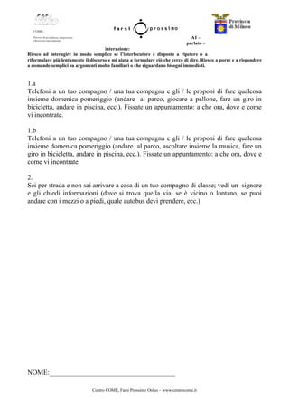 Centro COME, Farsi Prossimo Onlus – www.centrocome.it
A1 –
parlato –
interazione:
Riesco ad interagire in modo semplice se l’interlocutore è disposto a ripetere o a
riformulare più lentamente il discorso e mi aiuta a formulare ciò che cerco di dire. Riesco a porre e a rispondere
a domande semplici su argomenti molto familiari o che riguardano bisogni immediati.
1.a
Telefoni a un tuo compagno / una tua compagna e gli / le proponi di fare qualcosa
insieme domenica pomeriggio (andare al parco, giocare a pallone, fare un giro in
bicicletta, andare in piscina, ecc.). Fissate un appuntamento: a che ora, dove e come
vi incontrate.
1.b
Telefoni a un tuo compagno / una tua compagna e gli / le proponi di fare qualcosa
insieme domenica pomeriggio (andare al parco, ascoltare insieme la musica, fare un
giro in bicicletta, andare in piscina, ecc.). Fissate un appuntamento: a che ora, dove e
come vi incontrate.
2.
Sei per strada e non sai arrivare a casa di un tuo compagno di classe; vedi un signore
e gli chiedi informazioni (dove si trova quella via, se è vicino o lontano, se puoi
andare con i mezzi o a piedi, quale autobus devi prendere, ecc.)
NOME:_____________________________________
 
