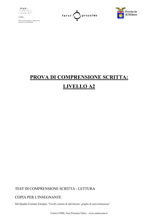 Centro COME, Farsi Prossimo Onlus – www.centrocome.it
PROVA DI COMPRENSIONE SCRITTA:
LIVELLO A2
TEST DI COMPRENSIONE SCRITTA - LETTURA
COPIA PER L'INSEGNANTE
Dal Quadro Comune Europeo, “Livelli comuni di riferimento: griglia di autovalutazione”
 