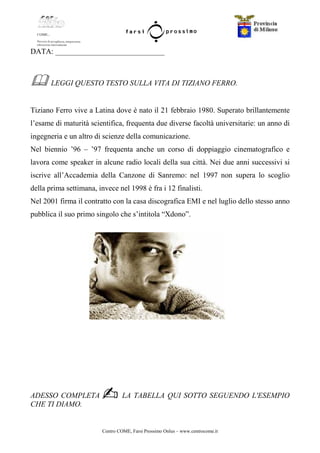 Centro COME, Farsi Prossimo Onlus – www.centrocome.it
DATA: _____________________________
LEGGI QUESTO TESTO SULLA VITA DI TIZIANO FERRO.
Tiziano Ferro vive a Latina dove è nato il 21 febbraio 1980. Superato brillantemente
l’esame di maturità scientifica, frequenta due diverse facoltà universitarie: un anno di
ingegneria e un altro di scienze della comunicazione.
Nel biennio ’96 – ’97 frequenta anche un corso di doppiaggio cinematografico e
lavora come speaker in alcune radio locali della sua città. Nei due anni successivi si
iscrive all’Accademia della Canzone di Sanremo: nel 1997 non supera lo scoglio
della prima settimana, invece nel 1998 è fra i 12 finalisti.
Nel 2001 firma il contratto con la casa discografica EMI e nel luglio dello stesso anno
pubblica il suo primo singolo che s’intitola “Xdono”.
ADESSO COMPLETA LA TABELLA QUI SOTTO SEGUENDO L'ESEMPIO
CHE TI DIAMO.
 