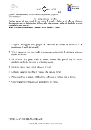 Centro COME, Farsi Prossimo Onlus – www.centrocome.it
Dal
Quadro Comune Europeo, “Livelli comuni di riferimento: griglia di
autovalutazione”
A2 – comprensione – ascolto:
Capisco parole ed espressioni di uso molto frequente relative a ciò che mi riguarda
direttamente (per es. informazioni di base sulla mia persona e sulla mia famiglia, acquisti,
geografia locale e lavoro).
Afferro l'essenziale di messaggi e annunci brevi, semplici e chiari.
1. I signori passeggeri sono pregati di allacciare le cinture di sicurezza e di
posizionare il sedile in verticale
2. Vorrei un panino con mozzarella e pomodoro, un sacchetto di patatine e una coca
media, per favore.
3. Mi dispiace, non posso darle in prestito questo libro perché non ha ancora
restituito quello che ha preso la settimana scorsa.
4. Mi dà tre panini e due litri di latte, per favore?
5. Le faccio vedere il paio blu in vetrina. Che numero porta?
6. Prima di entrare in acqua è obbligatorio indossare la cuffia e fare la doccia.
7. Come le preferisce le penne, al pomodoro o al burro?
GUIDA ALL'USO DEL MATERIALE:
 