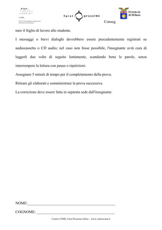Centro COME, Farsi Prossimo Onlus – www.centrocome.it
Conseg
nare il foglio di lavoro allo studente.
I messaggi o brevi dialoghi dovrebbero essere precedentemente registrati su
audiocassetta o CD audio; nel caso non fosse possibile, l'insegnante avrà cura di
leggerli due volte di seguito lentamente, scandendo bene le parole, senza
interrompere la lettura con pause o ripetizioni.
Assegnare 5 minuti di tempo per il completamento della prova.
Ritirare gli elaborati e somministrare la prova successiva.
La correzione deve essere fatta in separata sede dall'insegnante.
NOME:______________________________________________
COGNOME: _________________________________________
 
