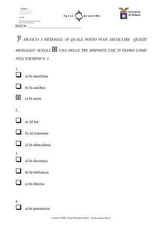 Centro COME, Farsi Prossimo Onlus – www.centrocome.it
DATA: ____________________________
ASCOLTA I MESSAGGI. IN QUALE POSTO PUOI ASCOLTARE QUESTI
MESSAGGI? SCEGLI UNA DELLE TRE RISPOSTE CHE TI DIAMO COME
NELL'ESEMPIO N. 1.
1.
a) In macchina
b) In autobus
c) In aereo
2.
a) Al bar
b) Al ristorante
c) In tabaccheria
3.
a) In discoteca
b) In biblioteca
c) In libreria
4.
a) In paninoteca
 