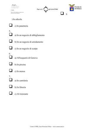Centro COME, Farsi Prossimo Onlus – www.centrocome.it
b
) In edicola
c) In panetteria
5.
a) In un negozio di abbigliamento
b) In un negozio di arredamento
c) In un negozio di scarpe
6.
a) All'acquario di Genova
b) In piscina
c) In mensa
7.
a) In cartoleria
b) In libreria
c) Al ristorante
 