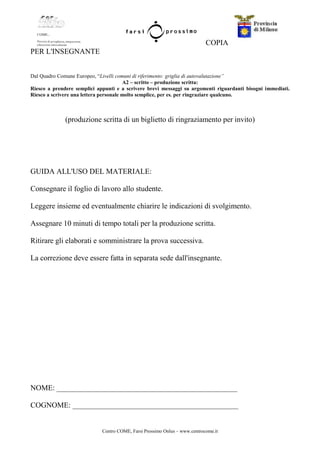 Centro COME, Farsi Prossimo Onlus – www.centrocome.it
COPIA
PER L'INSEGNANTE
Dal Quadro Comune Europeo, “Livelli comuni di riferimento: griglia di autovalutazione”
A2 – scritto – produzione scritta:
Riesco a prendere semplici appunti e a scrivere brevi messaggi su argomenti riguardanti bisogni immediati.
Riesco a scrivere una lettera personale molto semplice, per es. per ringraziare qualcuno.
(produzione scritta di un biglietto di ringraziamento per invito)
GUIDA ALL'USO DEL MATERIALE:
Consegnare il foglio di lavoro allo studente.
Leggere insieme ed eventualmente chiarire le indicazioni di svolgimento.
Assegnare 10 minuti di tempo totali per la produzione scritta.
Ritirare gli elaborati e somministrare la prova successiva.
La correzione deve essere fatta in separata sede dall'insegnante.
NOME: ________________________________________________
COGNOME: ____________________________________________
 