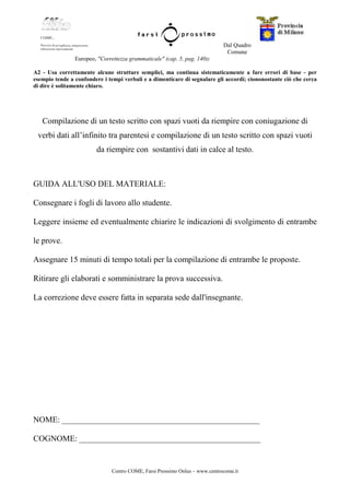 Centro COME, Farsi Prossimo Onlus – www.centrocome.it
Dal Quadro
Comune
Europeo, "Correttezza grammaticale" (cap. 5, pag. 140):
A2 - Usa correttamente alcune strutture semplici, ma continua sistematicamente a fare errori di base - per
esempio tende a confondere i tempi verbali e a dimenticare di segnalare gli accordi; ciononostante ciò che cerca
di dire è solitamente chiaro.
Compilazione di un testo scritto con spazi vuoti da riempire con coniugazione di
verbi dati all’infinito tra parentesi e compilazione di un testo scritto con spazi vuoti
da riempire con sostantivi dati in calce al testo.
GUIDA ALL'USO DEL MATERIALE:
Consegnare i fogli di lavoro allo studente.
Leggere insieme ed eventualmente chiarire le indicazioni di svolgimento di entrambe
le prove.
Assegnare 15 minuti di tempo totali per la compilazione di entrambe le proposte.
Ritirare gli elaborati e somministrare la prova successiva.
La correzione deve essere fatta in separata sede dall'insegnante.
NOME: ________________________________________________
COGNOME: ____________________________________________
 