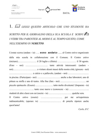 Centro COME, Farsi Prossimo Onlus – www.centrocome.it
DATA:
____________________________
1. LEGGI QUESTO ARTICOLO CHE UNO STUDENTE HA
SCRITTO PER IL GIORNALINO DELLA SUA SCUOLA E SCRIVI
I VERBI TRA PARENTESI AL MODO E AL TEMPO GIUSTO, COME
NELL'ESEMPIO IN NERETTO.
L'estate scorsa (andare - io) ….. sono andato …… al Centro estivo organizzato
dalla mia scuola in collaborazione con il Comune. Il Centro estivo
(iniziare)…………………… il 20 luglio e (finire) …………………… il 30 agosto.
(Fare - noi) ……………………….. tante attività interessanti: (andare -
noi)…………………………. a visitare alcuni musei della nostra città, (giocare - noi)
………………………… a calcio e a pallavolo, (andare - noi) ………………………
in piscina. (Partecipare - noi) ………………………… anche a due laboratori, uno di
pittura su stoffa e uno di teatro. Alla fine (fare - noi) …………………………… un
piccolo spettacolo. (Essere) ………………….. tutto molto divertente! (Imparare - io)
………………………….. tante cose nuove e (conoscere - io) ……………………..
studenti di altre classi con cui (uscire - io) ………………………… qualche sera.
Il Centro estivo (essere) ………………………. per me un'esperienza
indimenticabile; (sperare io) ………………………. di poterla ripetere anche
quest'anno!
Carlo, II C
 