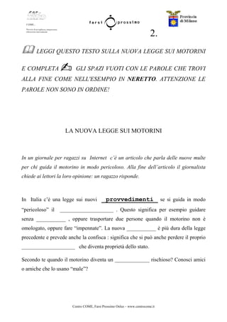 Centro COME, Farsi Prossimo Onlus – www.centrocome.it
2.
LEGGI QUESTO TESTO SULLA NUOVA LEGGE SUI MOTORINI
E COMPLETA GLI SPAZI VUOTI CON LE PAROLE CHE TROVI
ALLA FINE COME NELL'ESEMPIO IN NERETTO. ATTENZIONE LE
PAROLE NON SONO IN ORDINE!
LA NUOVA LEGGE SUI MOTORINI
In un giornale per ragazzi su Internet c’è un articolo che parla delle nuove multe
per chi guida il motorino in modo pericoloso. Alla fine dell’articolo il giornalista
chiede ai lettori la loro opinione: un ragazzo risponde.
In Italia c’è una legge sui nuovi provvedimenti se si guida in modo
“pericoloso” il ____________________ . Questo significa per esempio guidare
senza ___________ , oppure trasportare due persone quando il motorino non è
omologato, oppure fare “impennate”. La nuova ___________ è più dura della legge
precedente e prevede anche la confisca : significa che si può anche perdere il proprio
____________________ che diventa proprietà dello stato.
Secondo te quando il motorino diventa un _____________ rischioso? Conosci amici
o amiche che lo usano “male”?
 