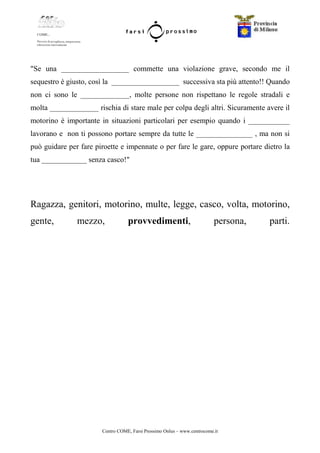 Centro COME, Farsi Prossimo Onlus – www.centrocome.it
"Se una __________________ commette una violazione grave, secondo me il
sequestro è giusto, così la __________________ successiva sta più attento!! Quando
non ci sono le _____________, molte persone non rispettano le regole stradali e
molta _____________ rischia di stare male per colpa degli altri. Sicuramente avere il
motorino è importante in situazioni particolari per esempio quando i ___________
lavorano e non ti possono portare sempre da tutte le _______________ , ma non si
può guidare per fare piroette e impennate o per fare le gare, oppure portare dietro la
tua ____________ senza casco!"
Ragazza, genitori, motorino, multe, legge, casco, volta, motorino,
gente, mezzo, provvedimenti, persona, parti.
 