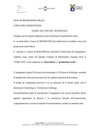 Centro COME Soc. Coop.Sociale Farsi Prossimo
Via Galvani,16 20124 Milano, tel 02.67100792 fax 02.67384557 E_mail info@centrocome.itt
TEST DI PRODUZIONE ORALE
COPIA PER L'INSEGNANTE
GUIDA ALL'USO DEL MATERIALE:
Vengono qui di seguito proposte alcune attività per la produzione orale:
• in particolare 3 tracce di MONOLOGO per indirizzare lo studente verso una
produzione orale libera;
• insieme a 2 tracce di DIALOGO per stimolare l’interazione fra insegnante e
studente come citato nel Quadro Comune di Riferimento Europeo dove il
“PARLATO” viene suddiviso in “interazione” e “produzione orale”.
L’insegnante sceglie UNA prova di monologo e UNA prova di dialogo, secondo
le propensioni alla conversazione che lo studente dimostra di possedere.
Il tempo di svolgimento previsto è in un massimo di 8 minuti totali, cioè 4
minuti per il monologo e 4 minuti per il dialogo.
Immediatamente dopo la conclusione, l’insegnante avrà cura di prendere alcuni
appunti riguardanti la fluenza e la correttezza formale dell’esposizione,
l’appropriatezza e coerenza rispetto al tema proposto, sempre in separata sede.
 