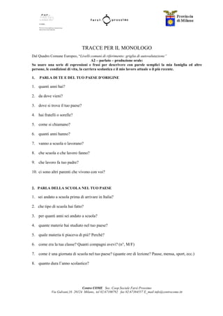 Centro COME Soc. Coop.Sociale Farsi Prossimo
Via Galvani,16 20124 Milano, tel 02.67100792 fax 02.67384557 E_mail info@centrocome.itt
TRACCE PER IL MONOLOGO
Dal Quadro Comune Europeo, “Livelli comuni di riferimento: griglia di autovalutazione”
A2 – parlato – produzione orale:
So usare una serie di espressioni e frasi per descrivere con parole semplici la mia famiglia ed altre
persone, le condizioni di vita, la carriera scolastica e il mio lavoro attuale o il più recente.
1. PARLA DI TE E DEL TUO PAESE D’ORIGINE
1. quanti anni hai?
2. da dove vieni?
3. dove si trova il tuo paese?
4. hai fratelli o sorelle?
5. come si chiamano?
6. quanti anni hanno?
7. vanno a scuola o lavorano?
8. che scuola o che lavoro fanno?
9. che lavoro fa tuo padre?
10. ci sono altri parenti che vivono con voi?
2. PARLA DELLA SCUOLA NEL TUO PAESE
1. sei andato a scuola prima di arrivare in Italia?
2. che tipo di scuola hai fatto?
3. per quanti anni sei andato a scuola?
4. quante materie hai studiato nel tuo paese?
5. quale materia ti piaceva di più? Perché?
6. come era la tua classe? Quanti compagni avevi? (n°, M/F)
7. come è una giornata di scuola nel tuo paese? (quante ore di lezione? Pause, mensa, sport, ecc.)
8. quanto dura l’anno scolastico?
 