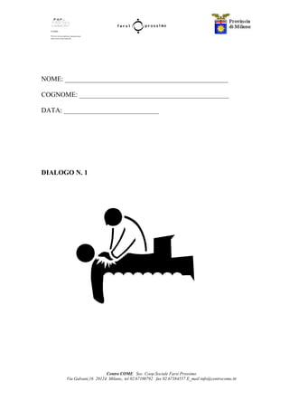 Centro COME Soc. Coop.Sociale Farsi Prossimo
Via Galvani,16 20124 Milano, tel 02.67100792 fax 02.67384557 E_mail info@centrocome.itt
NOME: ________________________________________________
COGNOME: ____________________________________________
DATA: ____________________________
DIALOGO N. 1
 