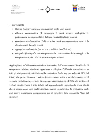 Centro COME, Farsi Prossimo Onlus – www.centrocome.it
- prova scritta
• fluenza (buona > numerose interruzioni > molti spazi vuoti)
• efficacia comunicativa (il messaggio è quasi sempre intelligibile >
praticamente incomprensibile > l'allievo lascia il foglio in bianco)
• correttezza morfosintattica (l'allievo scrive quasi senza commettere errori > fa
alcuni errori > fa molti errori)
• appropriatezza lessicale (buona > accettabile > insufficiente)
• ortografia (l'ortografia non compromette la comprensione del messaggio > la
compromette spesso > la compromette quasi sempre)
Aggiungiamo un’ultima considerazione: trattandosi dell’accertamento di un livello di
competenza iniziale, riteniamo opportuno privilegiare l’efficacia comunicativa su
tutti gli altri parametri e attribuire nella valutazione finale maggior valore (il 60% del
totale) alle prove di natura ricettiva (comprensione scritta e ascolto), mentre per il
versante produttivo suggeriamo di assegnare rispettivamente il 25% allo scritto e il
15% al parlato. Come è noto, infatti, nell’apprendimento linguistico le prime abilità
che si acquisiscono sono quelle ricettive, mentre in particolare la produzione orale
può essere inizialmente compromessa per il persistere della cosiddetta “fase del
silenzio”.
 