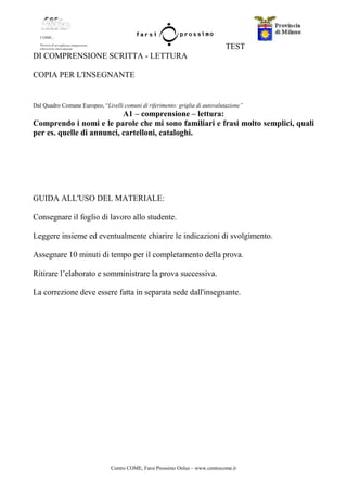 Centro COME, Farsi Prossimo Onlus – www.centrocome.it
TEST
DI COMPRENSIONE SCRITTA - LETTURA
COPIA PER L'INSEGNANTE
Dal Quadro Comune Europeo, “Livelli comuni di riferimento: griglia di autovalutazione”
A1 – comprensione – lettura:
Comprendo i nomi e le parole che mi sono familiari e frasi molto semplici, quali
per es. quelle di annunci, cartelloni, cataloghi.
GUIDA ALL'USO DEL MATERIALE:
Consegnare il foglio di lavoro allo studente.
Leggere insieme ed eventualmente chiarire le indicazioni di svolgimento.
Assegnare 10 minuti di tempo per il completamento della prova.
Ritirare l’elaborato e somministrare la prova successiva.
La correzione deve essere fatta in separata sede dall'insegnante.
 