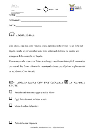 Centro COME, Farsi Prossimo Onlus – www.centrocome.it
NOME:______________________________________________
COGNOME:__________________________________________
DATA:________________________
LEGGI L'E-MAIL
Ciao Marco, oggi non sono venuto a scuola perché non stavo bene. Ho un forte mal
di gola e anche un po’ di mal di testa. Sono andato dal dottore e mi ha dato uno
sciroppo e delle caramelle per la gola.
Volevo sapere che cosa avete fatto a scuola oggi e quali sono i compiti di matematica
per venerdì. Per favore chiamami a casa dopo le cinque perché prima voglio dormire
un po'. Grazie. Ciao. Antonio
ADESSO SEGNA CON UNA CROCETTA LE RISPOSTE
ESATTE
Antonio scrive un messaggio e-mail a Marco
Oggi Antonio non è andato a scuola
Marco è andato dal dottore
Antonio ha mal di pancia
 