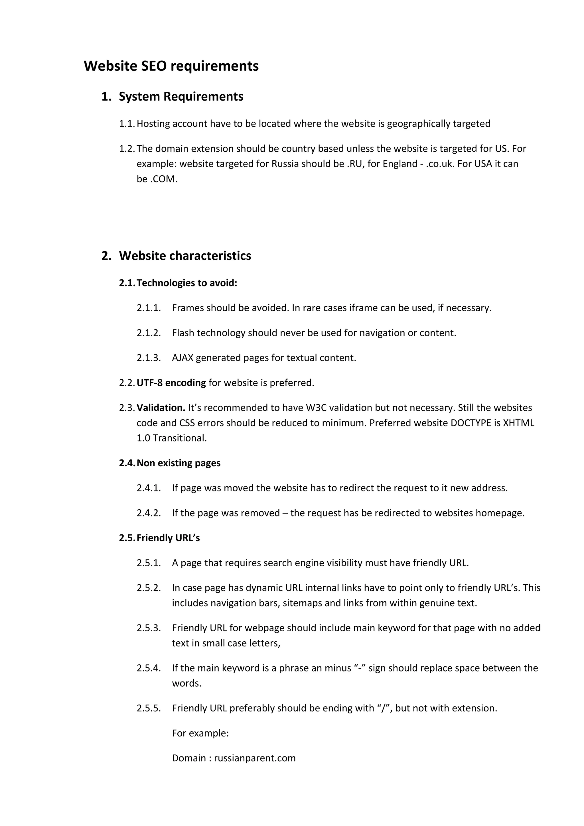 Website SEO requirements
  1. System Requirements
     1.1. Hosting account have to be located where the website is geographically targeted

     1.2. The domain extension should be country based unless the website is targeted for US. For
          example: website targeted for Russia should be .RU, for England - .co.uk. For USA it can
          be .COM.




  2. Website characteristics
     2.1.Technologies to avoid:

         2.1.1.   Frames should be avoided. In rare cases iframe can be used, if necessary.

         2.1.2.   Flash technology should never be used for navigation or content.

         2.1.3.   AJAX generated pages for textual content.

     2.2. UTF-8 encoding for website is preferred.

     2.3. Validation. It’s recommended to have W3C validation but not necessary. Still the websites
          code and CSS errors should be reduced to minimum. Preferred website DOCTYPE is XHTML
          1.0 Transitional.

     2.4.Non existing pages

         2.4.1.   If page was moved the website has to redirect the request to it new address.

         2.4.2.   If the page was removed – the request has be redirected to websites homepage.

     2.5.Friendly URL’s

         2.5.1.   A page that requires search engine visibility must have friendly URL.

         2.5.2.   In case page has dynamic URL internal links have to point only to friendly URL’s. This
                  includes navigation bars, sitemaps and links from within genuine text.

         2.5.3.   Friendly URL for webpage should include main keyword for that page with no added
                  text in small case letters,

         2.5.4.   If the main keyword is a phrase an minus “-” sign should replace space between the
                  words.

         2.5.5.   Friendly URL preferably should be ending with “/”, but not with extension.

                  For example:

                  Domain : russianparent.com
 