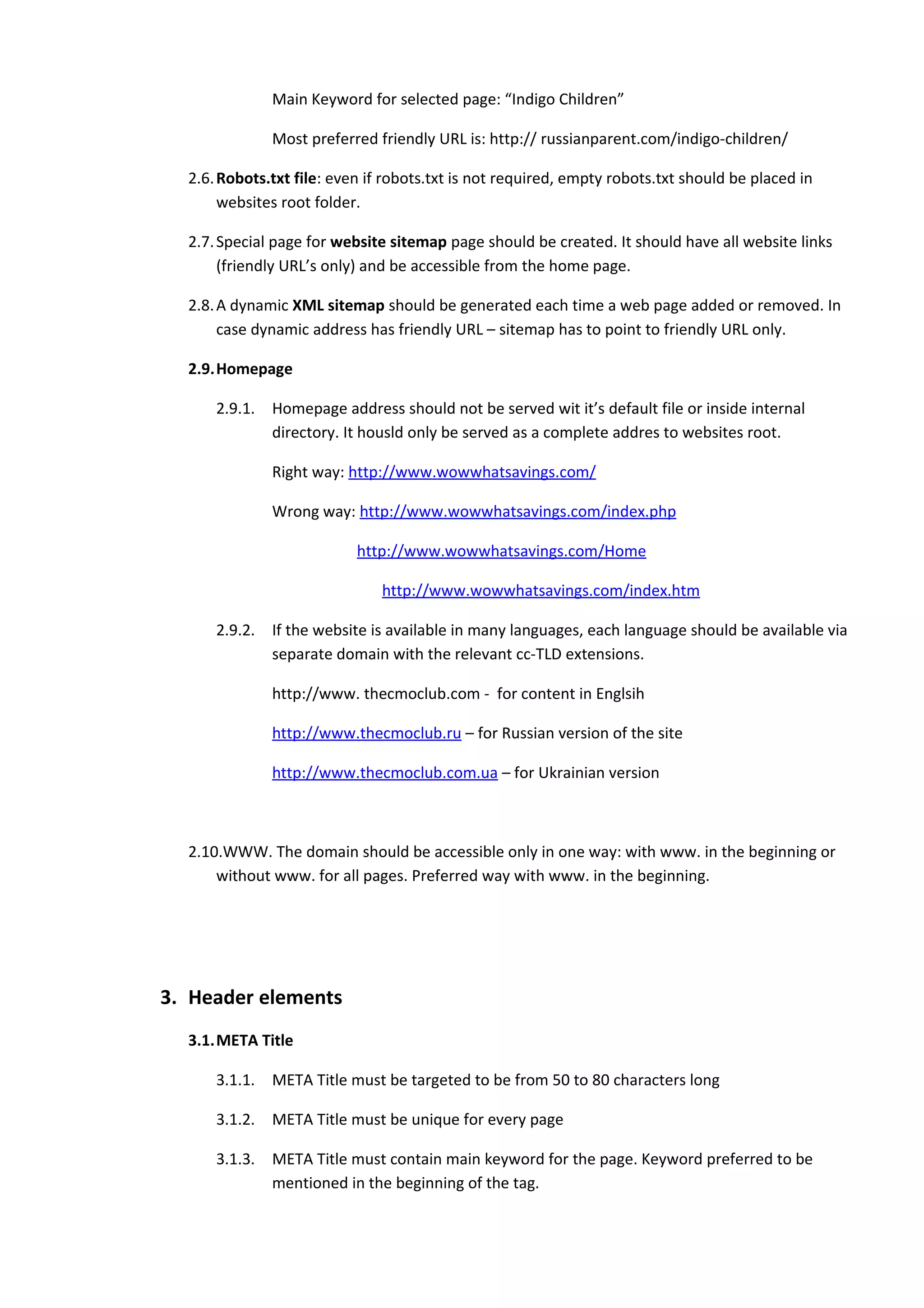 Main Keyword for selected page: “Indigo Children”

               Most preferred friendly URL is: http:// russianparent.com/indigo-children/

  2.6. Robots.txt file: even if robots.txt is not required, empty robots.txt should be placed in
       websites root folder.

  2.7. Special page for website sitemap page should be created. It should have all website links
       (friendly URL’s only) and be accessible from the home page.

  2.8. A dynamic XML sitemap should be generated each time a web page added or removed. In
       case dynamic address has friendly URL – sitemap has to point to friendly URL only.

  2.9.Homepage

      2.9.1.   Homepage address should not be served wit it’s default file or inside internal
               directory. It housld only be served as a complete addres to websites root.

               Right way: http://www.wowwhatsavings.com/

               Wrong way: http://www.wowwhatsavings.com/index.php

                           http://www.wowwhatsavings.com/Home

                               http://www.wowwhatsavings.com/index.htm

      2.9.2.   If the website is available in many languages, each language should be available via
               separate domain with the relevant cc-TLD extensions.

               http://www. thecmoclub.com - for content in Englsih

               http://www.thecmoclub.ru – for Russian version of the site

               http://www.thecmoclub.com.ua – for Ukrainian version



  2.10.WWW. The domain should be accessible only in one way: with www. in the beginning or
      without www. for all pages. Preferred way with www. in the beginning.




3. Header elements
  3.1.META Title

      3.1.1.   META Title must be targeted to be from 50 to 80 characters long

      3.1.2.   META Title must be unique for every page

      3.1.3.   META Title must contain main keyword for the page. Keyword preferred to be
               mentioned in the beginning of the tag.
 