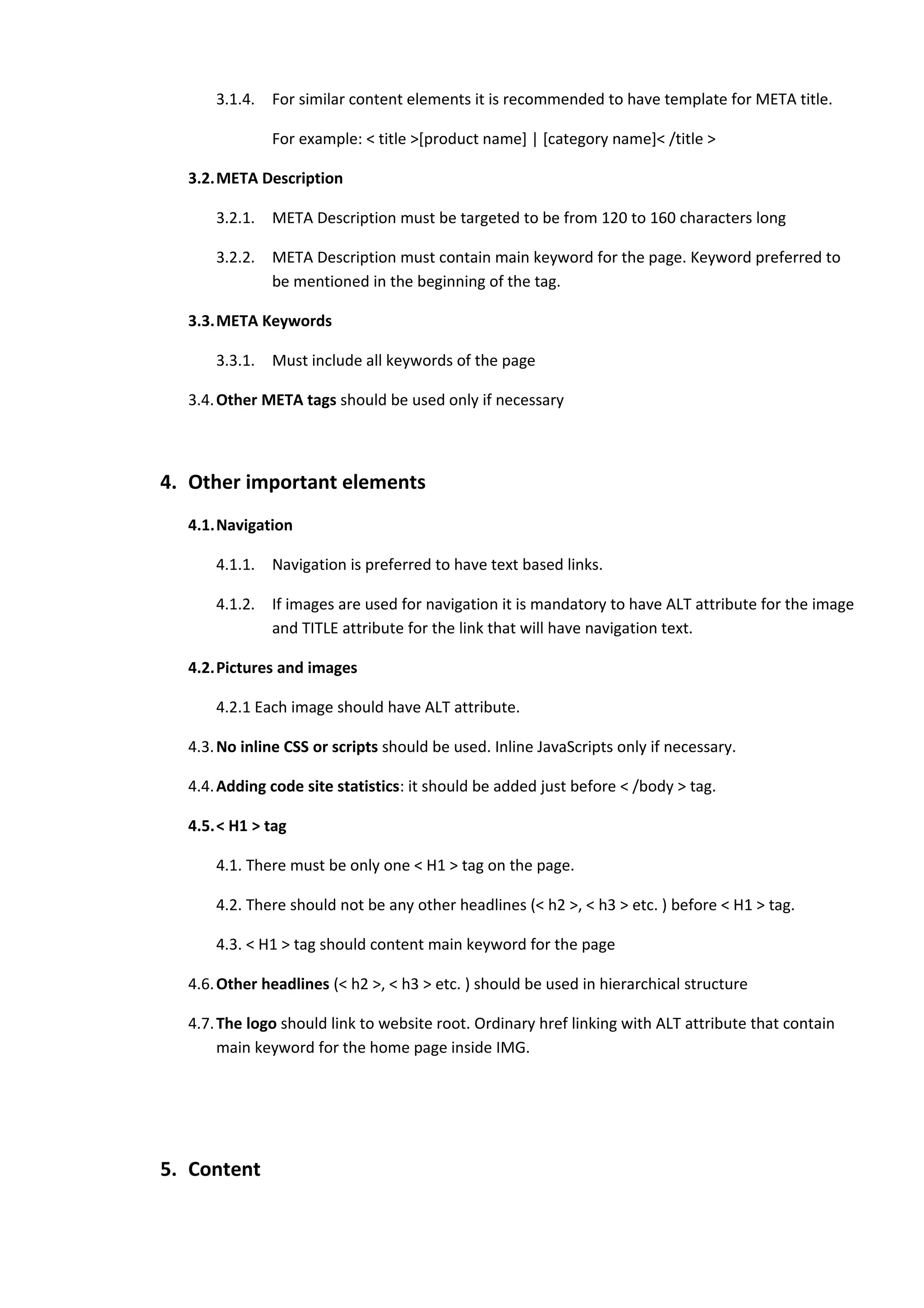 3.1.4.   For similar content elements it is recommended to have template for META title.

               For example: < title >[product name] | [category name]< /title >

  3.2.META Description

      3.2.1.   META Description must be targeted to be from 120 to 160 characters long

      3.2.2.   META Description must contain main keyword for the page. Keyword preferred to
               be mentioned in the beginning of the tag.

  3.3.META Keywords

      3.3.1.   Must include all keywords of the page

  3.4. Other META tags should be used only if necessary



4. Other important elements
  4.1.Navigation

      4.1.1.   Navigation is preferred to have text based links.

      4.1.2.   If images are used for navigation it is mandatory to have ALT attribute for the image
               and TITLE attribute for the link that will have navigation text.

  4.2.Pictures and images

      4.2.1 Each image should have ALT attribute.

  4.3. No inline CSS or scripts should be used. Inline JavaScripts only if necessary.

  4.4. Adding code site statistics: it should be added just before < /body > tag.

  4.5.< H1 > tag

      4.1. There must be only one < H1 > tag on the page.

      4.2. There should not be any other headlines (< h2 >, < h3 > etc. ) before < H1 > tag.

      4.3. < H1 > tag should content main keyword for the page

  4.6. Other headlines (< h2 >, < h3 > etc. ) should be used in hierarchical structure

  4.7. The logo should link to website root. Ordinary href linking with ALT attribute that contain
       main keyword for the home page inside IMG.




5. Content
 