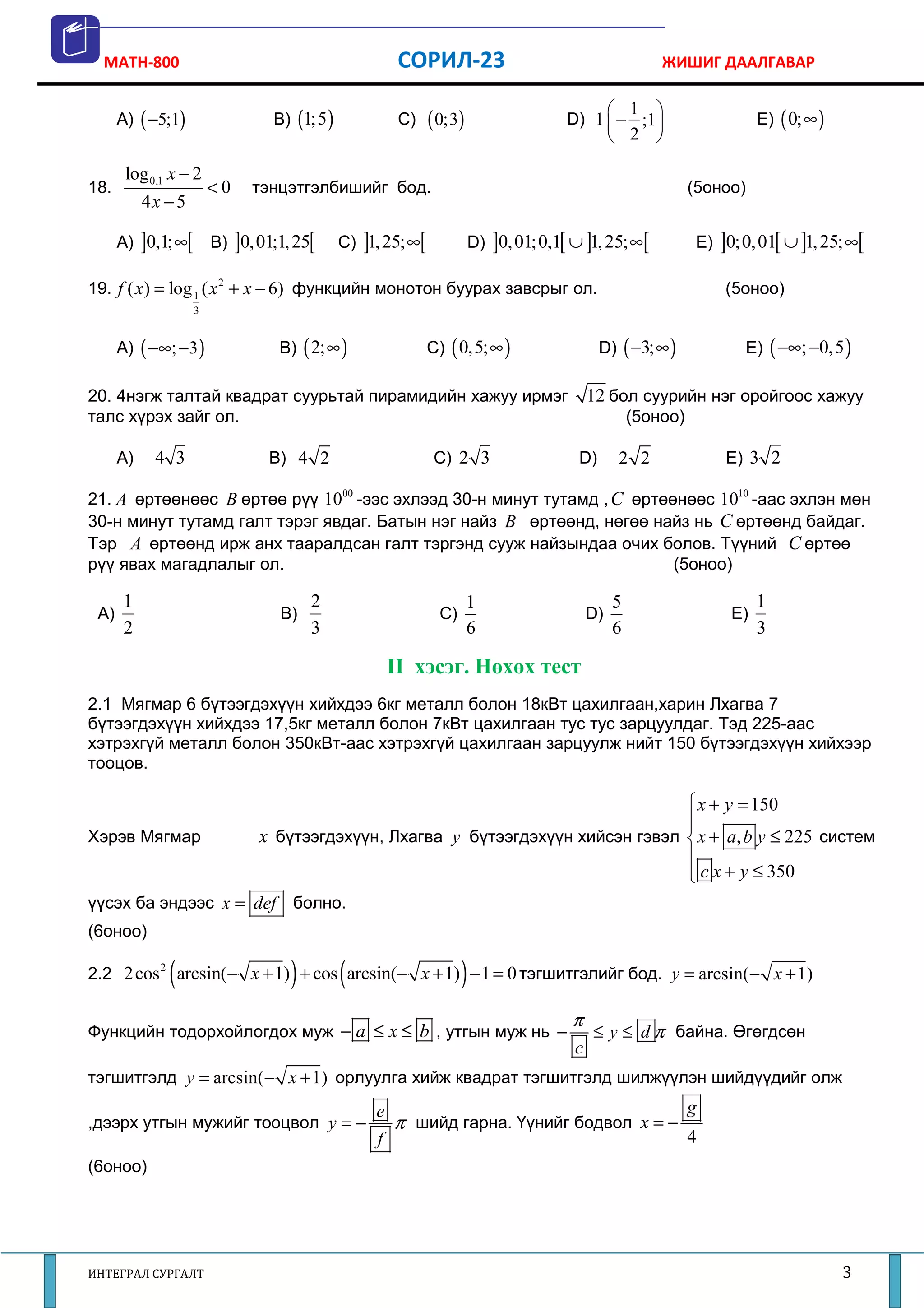 MATH-800                                             СОРИЛ-23                                       ЖИШИГ ДААЛГАВАР

                                                                                               1 
      A) ( −5;1)                 B) (1;5 )             C)   ( 0;3)                  D) 1  − ;1                       E) ( 0;∞ )
                                                                                               2 

       log 0,1 x − 2
18.                     <0   тэнцэтгэлбишийг бод.                                                           (5оноо)
           4x − 5

      A) ]0,1;∞[        B) ]0,01;1, 25[      C) ]1, 25;∞[             D) ]0, 01;0,1[ ∪ ]1, 25; ∞[            E) ]0;0, 01[ ∪ ]1, 25; ∞[

19. f ( x ) = log 1 ( x 2 + x − 6) функцийн монотон буурах завсрыг ол.                                           (5оноо)
                    3


      A) ( −∞; −3 )              B) ( 2;∞ )                 C) ( 0,5;∞ )                   D) ( −3; ∞ )             E) ( −∞; −0,5 )

20. 4нэгж талтай квадрат суурьтай пирамидийн хажуу ирмэг                                 12 бол суурийн нэг оройгоос хажуу
талс хүрэх зайг ол.                                                                               (5оноо)

      A)    4 3                 B) 4 2                      C) 2 3                    D)       2 2               E) 3 2

21. A өртөөнөөс B өртөө рүү 1000 -ээс эхлээд 30-н минут тутамд , C өртөөнөөс 1010 -аас эхлэн мөн
30-н минут тутамд галт тэрэг явдаг. Батын нэг найз B өртөөнд, нөгөө найз нь C өртөөнд байдаг.
Тэр A өртөөнд ирж анх тааралдсан галт тэргэнд сууж найзындаа очих болов. Түүний C өртөө
рүү явах магадлалыг ол.                                                 (5оноо)

      1                                2                             1                        5                        1
 A)                               B)                         C)                          D)                       E)
      2                                3                             6                        6                        3

                                                      II хэсэг. Нөхөх тест
2.1 Мягмар 6 бүтээгдэхүүн хийхдээ 6кг металл болон 18кВт цахилгаан,харин Лхагва 7
бүтээгдэхүүн хийхдээ 17,5кг металл болон 7кВт цахилгаан тус тус зарцуулдаг. Тэд 225-аас
хэтрэхгүй металл болон 350кВт-аас хэтрэхгүй цахилгаан зарцуулж нийт 150 бүтээгдэхүүн хийхээр
тооцов.

                                                                                  x + y = 150
                                                                                 
                                                                                 
Хэрэв Мягмар                  x бүтээгдэхүүн, Лхагва y бүтээгдэхүүн хийсэн гэвэл  x + a, b y ≤ 225 систем
                                                                                 
                                                                                  c x + y ≤ 350
                                                                                 
үүсэх ба эндээс x = def болно.
(6оноо)

              (                    )         (                    )
2.2 2 cos 2 arcsin(− x + 1) + cos arcsin(− x + 1) − 1 = 0 тэгшитгэлийг бод. y = arcsin( − x + 1)

                                                                                     π
Функцийн тодорхойлогдох муж − a ≤ x ≤ b , утгын муж нь −                                 ≤ y ≤ d π байна. Өгөгдсөн
                                                                                     c
тэгшитгэлд y = arcsin( − x + 1) орлуулга хийж квадрат тэгшитгэлд шилжүүлэн шийдүүдийг олж
                                                  e                                                         g
,дээрх утгын мужийг тооцвол y = −                     π шийд гарна. Үүнийг бодвол x = −
                                                  f                                                         4
(6оноо)




ИНТЕГРАЛ СУРГАЛТ                                                                                                                    3
 