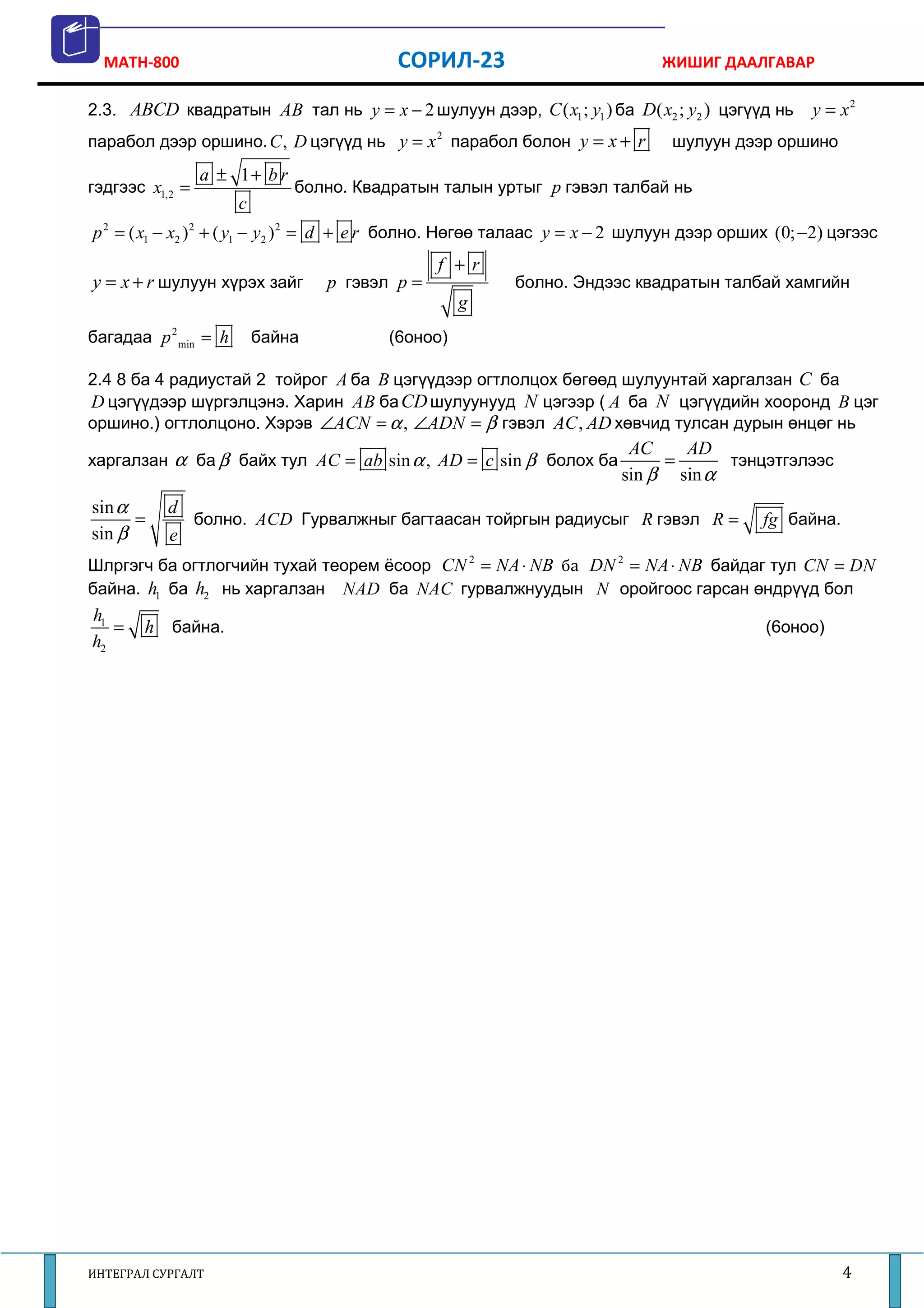MATH-800                                СОРИЛ-23                            ЖИШИГ ДААЛГАВАР

2.3. ABCD квадратын AB тал нь y = x − 2 шулуун дээр, C ( x1 ; y1 ) ба D ( x2 ; y2 ) цэгүүд нь      y = x2
парабол дээр оршино. C , D цэгүүд нь y = x 2 парабол болон y = x + r           шулуун дээр оршино
                 a ± 1+ b r
гэдгээс x1,2 =                болно. Квадратын талын уртыг p гэвэл талбай нь
                      c
p 2 = ( x1 − x2 ) 2 + ( y1 − y2 ) 2 = d + e r болно. Нөгөө талаас y = x − 2 шулуун дээр орших (0; −2) цэгээс
                                                f +r
y = x + r шулуун хүрэх зайг       p гэвэл p =             болно. Эндээс квадратын талбай хамгийн
                                                   g
багадаа p 2 min = h       байна          (6оноо)

2.4 8 ба 4 радиустай 2 тойрог A ба B цэгүүдээр огтлолцох бөгөөд шулуунтай харгалзан C ба
D цэгүүдээр шүргэлцэнэ. Харин AB ба CD шулуунууд N цэгээр ( A ба N цэгүүдийн хооронд B цэг
оршино.) огтлолцоно. Хэрэв ∠ACN = α , ∠ADN = β гэвэл AC , AD хөвчид тулсан дурын өнцөг нь
                                                                         AC    AD
харгалзан α ба β байх тул AC = ab sin α , AD = c sin β болох ба              =      тэнцэтгэлээс
                                                                        sin β sin α
sin α      d
      =      болно. ACD Гурвалжныг багтаасан тойргын радиусыг R гэвэл R =                   fg байна.
sin β      e
Шлргэгч ба огтлогчийн тухай теорем ёсоор CN 2 = NA ⋅ NB ба DN 2 = NA ⋅ NB байдаг тул CN = DN
байна. h1 ба h2 нь харгалзан NAD ба NAC гурвалжнуудын N оройгоос гарсан өндрүүд бол
h1
   =   h байна.                                                                             (6оноо)
h2




ИНТЕГРАЛ СУРГАЛТ                                                                                        4
 