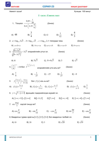 MATH-800                                                       СОРИЛ-23                                     ЖИШИГ ДААЛГАВАР

Амжилт хүсье!                                                                                                            Хугацаа 100 минут

                                                             I хэсэг. Сонгох тест
                                             1
                                  0,85 −
      1. Тооцоол.                            20                          (2оноо)
                                              4
                               0, 6 :  2, 25 ⋅ 
                                              9

                                          3                                                    1                         4
     A)      48                     B)                              C) 12                D)                      E)
                                          4                                                   12                         3
2. a = log 0,2 2 3 , b = log 0,2 5 , c = log 0,2 2, 5 тоонуудыг жиш                                                              (2оноо)

     A) a < b < c                            B) b < c < a            C) a < c < b           D) c < a < b         E) b < a < c

         3
             8+3 7
3.                           − 3 7 илэрхийллийн утгыг ол.                                   (3оноо)
         (8 − 3 7 )
                         2
     3




     A) 8                                    B)   3 7                C) 8 + 6 7             D) 3                    E)       7

   1
             x− y
                                    x+ y
                                         (
                                   x4 − y 4 2 2
                                           : x +y   )
4.                = 64 бол 3                              илэрхийллийн утга аль вэ?
                                                                                                           (3оноо)
   4

             1                                          1                                        1
     A)                                      B) −                    C) −27                 D)                      E) −9
             9                                          27                                       27

             1+ x  1+ x
5          f       =                       бол f ( x ) аль нь вэ?                                        (3оноо)
              x  1 + 2x
                   1+ x                                       x                      x −1                                      x                3
A)        f ( x) =                       B) f ( x ) =                 C) f ( x ) =                          D) f ( x) =                    E)
                    x                                        1+ x                      x                                     x −1               5

6. y =              7 − x + 4 функцийн тодорхойлогдох мужийг ол.                                                                          (3оноо)

     A) ]−∞; −11] ∪ [3; +∞[                         B) [ −11;3]          C) [ 7; +∞[          D) ]−∞; −4 ]          E) ]−∞; −4 ] ∪ [ 7; +∞[

             95π
7. sin                   хэдтэй тэнцүү вэ?                                                                                                (3оноо)
              7

                     π                                  π                            π                              4π                              π
     A) cos                            B) − sin                         C) − cos                           D) sin                     E) − cos
                    14                                  14                           14                              7                              14

8. Квадратын гурван орой нь (1;2 ) , ( 2;5) , ( 5; 4 ) бол квадратын талбайг ол.                                                          (3оноо)

     A) 10                        B) 20                         C) 5                          D)      20                      E)     10




ИНТЕГРАЛ СУРГАЛТ                                                                                                                                     1
 