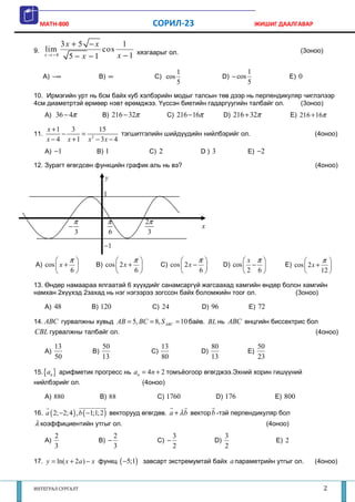 MATH-800                                       СОРИЛ-23                                     ЖИШИГ ДААЛГАВАР


             3x + 5 − x       1
9.    lim               cos                                                                                        (3оноо)
      x → −4   5 − x −1     x − 1 хязгаарыг ол.
                                                               1                            1
      A) −∞               B) ∞                      C) cos                       D) − cos                       E) 0
                                                               5                            5
10. Ирмэгийн урт нь 6см байх куб хэлбэрийн модыг талсын төв дээр нь перпендикуляр чиглэлээр
4см диаметртэй өрмөөр нэвт өрөмджээ. Үүссэн биетийн гадаргуугийн талбайг ол.     (3оноо)
      A) 36 − 4π             B) 216 − 32π              C) 216 − 16π              D) 216 + 32π                   E) 216 + 16π

       x +1    3      15
11.         −     = 2         тэгшитгэлийн шийдүүдийн нийлбэрийг ол.                                                       (4оноо)
       x − 4 x + 1 x − 3x − 4
      A) −1              B) 1                   C) 2                   D) 3                 E) −2

12. Зурагт өгөгдсөн функцийн график аль нь вэ?                                                                             (4оноо)
                              y

                              1


                    π             π            2π
                −                                                      x
                    3             6             3
                              −1

               π                       π                          π               x π                               π 
A) cos  x +            B) cos  2 x +             C) cos  2 x −             D) cos  −               E) cos  2 x +      
               6                       6                          6               2 6                              12 

13. Өндөр намаараа ялгаатай 6 хүүхдийг санамсаргүй жагсаахад хамгийн өндөр болон хамгийн
намхан 2хүүхэд 2захад нь нэг нэгээрээ зогссон байх боломжийн тоог ол.          (3оноо)

      A) 48             B) 120                  C) 24                  D) 96                E) 72

14. ABC гурвалжны хувьд AB = 5, BC = 8, S ABC = 10 байв. BL нь ABC өнцгийн биссектрис бол
CBL гурвалжны талбайг ол.                                                                                                  (4оноо)

           13                50                      13                     80                   50
      A)                B)                      C)                     D)                   E)
           50                13                      80                     13                   23

15. {an } арифметик прогресс нь an = 4n + 2 томъёогоор өгөгджээ.Эхний хорин гишүүний
нийлбэрийг ол.                              (4оноо)

      A) 880                 B) 88                  C) 1760                   D) 176                    E) 800

16. a ( 2; −2; 4 ) , b ( −1;1; 2 ) векторууд өгөгдөв. a + λ b вектор b -тэй перпендикуляр бол
λ коэффициентийн утгыг ол.                                                                            (4оноо)
           2                          2                    3                     3
      A)                  B) −                      C) −                    D)                           E) 2
           3                          3                    2                     2

17. y = ln( x + 2 a ) − x функц ( −5;1) завсарт экстремумтай байх a параметрийн утгыг ол.                                  (4оноо)



ИНТЕГРАЛ СУРГАЛТ                                                                                                             2
 