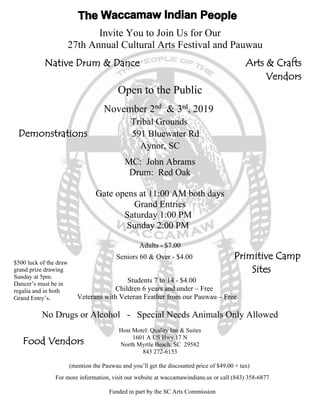 Invite You to Join Us for Our
27th Annual Cultural Arts Festival and Pauwau
Native Drum & Dance Arts & Crafts
Vendors
Open to the Public
November 2nd
& 3rd
, 2019
Tribal Grounds
Demonstrations 591 Bluewater Rd
Aynor, SC
MC: John Abrams
Drum: Red Oak
Gate opens at 11:00 AM both days
Grand Entries
Saturday 1:00 PM
Sunday 2:00 PM
Adults - $7.00
Seniors 60 & Over - $4.00 Primitive Camp
Sites
Students 7 to 14 - $4.00
Children 6 years and under – Free
Veterans with Veteran Feather from our Pauwau – Free
No Drugs or Alcohol - Special Needs Animals Only Allowed
Host Motel: Quality Inn & Suites
1601 A US Hwy 17 N
North Myrtle Beach, SC 29582
843 272-6153
(mention the Pauwau and you’ll get the discounted price of $49.00 + tax)
For more information, visit our website at waccamawindians.us or call (843) 358-6877
Funded in part by the SC Arts Commission
$500 luck of the draw
grand prize drawing
Sunday at 5pm.
Dancer’s must be in
regalia and in both
Grand Entry’s.
Food Vendors
 