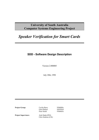 University of South Australia
            Computer Systems Engineering Project

    Speaker Verification for Smart Cards



                 SDD - Software Design Description



                              Version 2.000005



                               July 28th, 1998




Project Group:           Cecilia Berry           9506009u
                         Glen Olafsen            9505995d
                         Peter Smith             9506003n

Project Supervisors:     Arek Dadej (PES)
                         Chris Steketee (CIS)
 