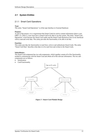 Software Design Description



2.1    System Entities


2.1.1 Smart Card Operations

Type:
The entity “Smart Card Operations” is of the type Interface to External Hardware

Purpose:
As part of the project, it is a requirement that Smart Cards be used to contain information about a user
(SRS 1.2). That is, a user must have a Smart Card to be able to use the system. The entity “Smart Card
Operations” exists because the Smart Card reader and the Smart Cards themselves have to be interfaced
with to read and write data. This entity provides the functionality to be able to do that.

Function:
This entity provides the functionality to read from, write to and authenticate Smart Cards. The entity
“Smart Card Data” describes what data is to be read from and written to the Smart Cards.


Subordinates:
The Smart Card component has two sub-components, which together contain all of the functionality
needed to communicate with the Smart Card and obtain all of the relevant information. The two sub-
components are as follows:
• Initialisation
• Card Functionality
                                                                                   S m a r tC a r d s




                               In itia lisa tio n
                                                                                                                     C ar d F u n c tio n ality




         Tu rn o n R e ade r                            T u rn o n In te rru pts
                                                                                             A u th e n tica tio n
                                                                                                                                                  R e a d D a ta

                                C h e c k I n it ia l
                                 C a rd S ta tu s

                                                                                                                            W r it e D a t a




                                                         Figure 3 - Smart Card Module Design




Speaker Verification for Smart Cards                                                                                                                               12
 