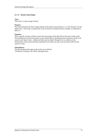 Software Design Description



2.1.2 Smart Card Data

Type:
This entity is a data storage element.

Purpose:
This entity describes the data storage method on the Smart Cards and hence is a ‘File Structure’ for the
Smart Card. This entity is required due to the constraint of limited memory available, as identified in
SRS 2.4.

Function:
With a specific structure of data on each card, processing of the data held on the card is made easier.
This identification of the file structure is also responsible for identifying what information needs to be
stored on the Smart Cards. Additional fields may be added if thought to be an addition to the
functionality of the system but those identified in this entity are seen as the necessary fields for the
system to work.

Subordinates:
The data elements that make up this entity are as follows:
Verification Certificate, ID, Name, Decryption Key




Speaker Verification for Smart Cards                                                                     13
 