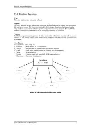Software Design Description



2.1.3 Database Operations

Type:
This entity is an interface to external software.

Purpose:
This entity is needed to open and manage an external database by providing routines to return or store
data used in the system. The functions contained in this entity are all public, which means that the
entity itself can be considered a library object to some central processing program. The need for the
database was identified in SRS 3.4 due to the multiple fields needed for each user.

Function:
The Database operations entity provides all of the functionality to be able to interface with an Access
Database. It will initially connect to the database itself, read data, write data and then disconnect from
the database.

Subordinates:
The subordinates in this entity are:
• Connect        : Opens the link to Access database
• Search         : Searches table for ID matching card currently inserted
• Read           : Reads entire row and returns the values in each field separately
• Write          : Write entire row
• Update         : Update a single field or multiple fields in a specific row
• Disconnect : Disconnect from database

                                                  D a ta b a s e
                                                 O p e r a tio n s


     C onnect                                                                             W r it e




                 D is c o n n e c t                                          U p d a te



                                      S earc h                       R ead



                                 Figure 4 - Database Operations Module Design




Speaker Verification for Smart Cards                                                                    14
 