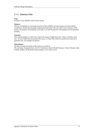 Software Design Description



2.1.4 Database Data

Type:
External Access database used for data storage.

Purpose:
The use of a database to store large amounts of data simplifies the data storage since the methods
needed have already been designed, implemented and tested. This also adds to the robustness of the
system. The purpose of having this as an entity is so that all elements in the database can be described
formally

Function:
The external database is used in this system for storage of application data, which is related to each
user. In some fields there are pointers/file names, to where files which are used by the system for a
particular user, for example user picture.

Subordinates:
The data elements that make up this entity are as follows:
ID, Username, Encryption Key, Text for Verification, Speech Model Filename, Picture Filename, Date
of Birth, Address, Work/Home Phone numbers, User Access Level.




Speaker Verification for Smart Cards                                                                     15
 