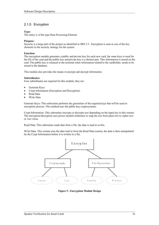 Software Design Description



2.1.5 Encryption

Type:
The entity is of the type Data Processing Element

Purpose:
Security is a large part of the project as identified in SRS 3.3. Encryption is seen as one of the key
elements in the security strategy for the system.

Function:
The encryption module generates a public and private key for each new card, the same keys is used for
the life of the card and the public key and private key is a distinct pair. This information is stored on the
card. The public key is released to the terminal when information related to the cardholder, needs to be
stored in the database.

This module also provides the means to encrypt and decrypt information.

Subordinates:
Four subordinates are required for this module, they are:

•   Generate Keys
•   Crypt Information (Encryption and Decryption)
•   Read Data
•   Write Data

Generate Keys: This subroutine performs the generation of the required keys that will be used in
encryption process. This method uses the public key cryptosystems.

Crypt Information: This subroutine encrypts or decrypts text depending on the input key to this routine.
The encryption/decryption uses power modulo arithmetic to map the text from plain text to cipher text
or vice versa.

Read Data: This subroutine reads data from a file, the data is read in as bits.

Write Data: This routine uses the data read in from the Read Data routine, the data is then manipulated
by the Crypt Information before it is written to a file.


                                                            E n c r y p tio n




                              C r yp to g r ap h y                                     F ile O p e r atio n s




             G e n e r a te                      C ry p t                       R e a d D a ta                  W r it e D a t a



                                         Figure 5 - Encryption Module Design




Speaker Verification for Smart Cards                                                                                               16
 