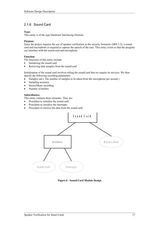 Software Design Description



2.1.6 Sound Card

Type:
This entity is of the type Hardware Interfacing Element.

Purpose:
Since the project requires the use of speaker verification as the security biometric (SRS 1.2), a sound
card and microphone is required to capture the speech of the user. This entity exists so that the program
can interface with the sound card and microphone

Function:
The functions of this entity include:
• Initialising the sound card
• Retrieving data samples from the sound card

Initialisation of the sound card involves telling the sound card that we require its services. We then
specify the following recording parameters:
• Samples rate ( The number of samples to be taken from the microphone per second )
• Sampling accuracy
• Stereo/Mono recording
• Number of buffers

Subordinates:
This entity contains three elements. They are:
• Procedure to initialise the sound card
• Procedure to initialise the interrupts
• Procedure to retrieve the data from the sound card


                                                         S o und C a rd




                              I n it ia lis e                                R e t r ie v e D a t a




            S o u n d C ard                     In te rru p ts




                                      Figure 6 - Sound Card Module Design




Speaker Verification for Smart Cards                                                                     17
 