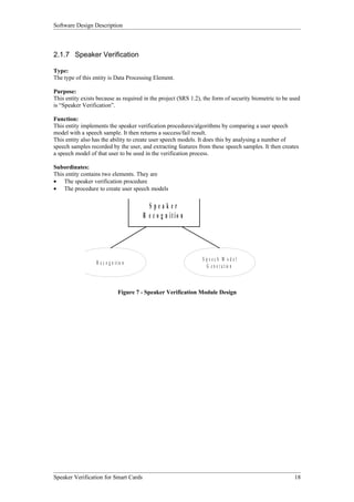 Software Design Description



2.1.7 Speaker Verification

Type:
The type of this entity is Data Processing Element.

Purpose:
This entity exists because as required in the project (SRS 1.2), the form of security biometric to be used
is “Speaker Verification”.

Function:
This entity implements the speaker verification procedures/algorithms by comparing a user speech
model with a speech sample. It then returns a success/fail result.
This entity also has the ability to create user speech models. It does this by analysing a number of
speech samples recorded by the user, and extracting features from these speech samples. It then creates
a speech model of that user to be used in the verification process.

Subordinates:
This entity contains two elements. They are
• The speaker verification procedure
• The procedure to create user speech models


                                            Speaker
                                          R e c o g n itio n




                                                                 S peech M odel
                  R e c o g n i t io n
                                                                   G e n e r a t io n



                                 Figure 7 - Speaker Verification Module Design




Speaker Verification for Smart Cards                                                                   18
 