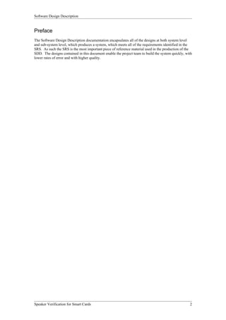 Software Design Description


Preface
The Software Design Description documentation encapsulates all of the designs at both system level
and sub-system level, which produces a system, which meets all of the requirements identified in the
SRS. As such the SRS is the most important piece of reference material used in the production of the
SDD. The designs contained in this document enable the project team to build the system quickly, with
lower rates of error and with higher quality.




Speaker Verification for Smart Cards                                                               2
 