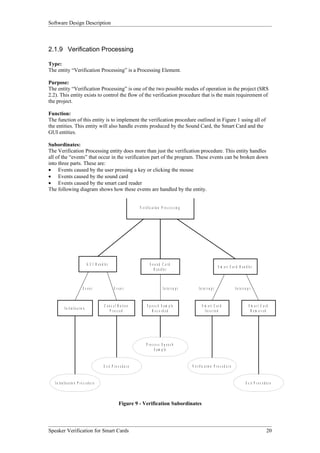 Software Design Description



2.1.9 Verification Processing

Type:
The entity “Verification Processing” is a Processing Element.

Purpose:
The entity “Verification Processing” is one of the two possible modes of operation in the project (SRS
2.2). This entity exists to control the flow of the verification procedure that is the main requirement of
the project.

Function:
The function of this entity is to implement the verification procedure outlined in Figure 1 using all of
the entities. This entity will also handle events produced by the Sound Card, the Smart Card and the
GUI entities.

Subordinates:
The Verification Processing entity does more than just the verification procedure. This entity handles
all of the “events” that occur in the verification part of the program. These events can be broken down
into three parts. These are:
• Events caused by the user pressing a key or clicking the mouse
• Events caused by the sound card
• Events caused by the smart card reader
The following diagram shows how these events are handled by the entity.


                                                                                 V e r if ic a t io n P r o c e s s in g




                                        G U I H a n d le r                                S ou nd C ard
                                                                                                                                                     S m a r t C a r d H a n d le r
                                                                                             H a n d le r



                                   E vent                      Event                                   I n te r ru p t           I n te r ru p t                     In te rr u p t



                                                       C a n c e l B u tto n            S p e e c h S a m p le                      S m art C ard                                S m art C ard
             I n it i a l is a t io n
                                                            P ressed                        R ec ord ed                               I n s e r te d                               R em oved




                                                                                       P ro c ess S p eec h
                                                                                             S a m p le


                                                      E x it P r o c e d u r e                                             V e r if i c a t io n P r o c e d u r e


   I n it i a l is a t io n P r o c e d u r e                                                                                                                                 E x it P r o c e d u r e



                                                                    Figure 9 - Verification Subordinates




Speaker Verification for Smart Cards                                                                                                                                                             20
 