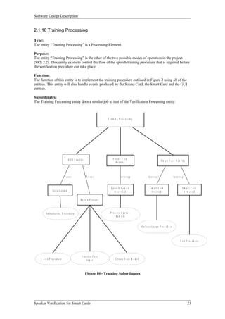 Software Design Description


2.1.10 Training Processing

Type:
The entity “Training Processing” is a Processing Element

Purpose:
The entity “Training Processing” is the other of the two possible modes of operation in the project
(SRS 2.2). This entity exists to control the flow of the speech training procedure that is required before
the verification procedure can take place.

Function:
The function of this entity is to implement the training procedure outlined in Figure 2 using all of the
entities. This entity will also handle events produced by the Sound Card, the Smart Card and the GUI
entities.

Subordinates:
The Training Processing entity does a similar job to that of the Verification Processing entity.



                                                                                       T r a in in g P r o c e s s in g




                                              G U I H a n d le r                             S o und C ard
                                                                                                                                                            S m a r t C a r d H a n d le r
                                                                                                H a n d le r



                                       Event                        Event                               I n te rr u p t                  I n te r r u p t                      In te r r u p t


                                                                                           S p e e c h S a m p le                          S m art C ard                                   S m art C ard
                   I n i t ia l is a t io n                                                    R ec o rd ed                                  In s e r te d                                   R em oved

                                                             B u tto n P r e s s e d



          I n it i a l is a t io n P r o c e d u r e                                      P roc ess S p eec h
                                                                                               S a m p le


                                                                                                                                A u t h e n t i c a t io n P r o c e d u r e



                                                                                                                                                                                         E x it P r o c e d u r e




                                                              P roc ess U ser
      E x it P r o c e d u r e                                     In p u t                      C r e a te U s e r M o d e l



                                                                   Figure 10 - Training Subordinates




Speaker Verification for Smart Cards                                                                                                                                                              21
 