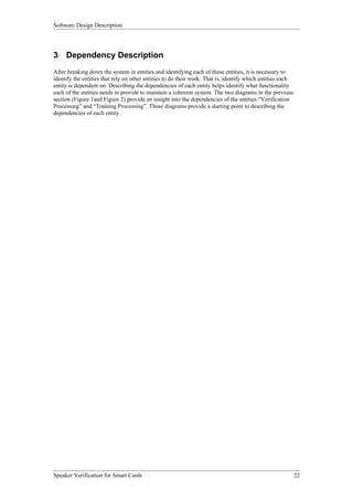 Software Design Description




3 Dependency Description
After breaking down the system in entities and identifying each of these entities, it is necessary to
identify the entities that rely on other entities to do their work. That is, identify which entities each
entity is dependent on. Describing the dependencies of each entity helps identify what functionality
each of the entities needs to provide to maintain a coherent system. The two diagrams in the previous
section (Figure 1and Figure 2) provide an insight into the dependencies of the entities “Verification
Processing” and “Training Processing”. These diagrams provide a starting point to describing the
dependencies of each entity.




Speaker Verification for Smart Cards                                                                        22
 
