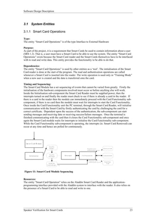 Software Design Description



3.1        System Entities

3.1.1 Smart Card Operations

Type:
The entity “Smart Card Operations” is of the type Interface to External Hardware

Purpose:
As part of the project, it is a requirement that Smart Cards be used to contain information about a user
(SRS 1.2). That is, a user must have a Smart Card to be able to use the system. The entity “Smart Card
Operations” exists because the Smart Card reader and the Smart Cards themselves have to be interfaced
with to read and write data. This entity provides the functionality to be able to do that.

Dependencies:
The entity “Smart Card Operations” is used by other entities as a ‘tool’. The initialisation of the Smart
Card reader is done at the start of the program. The read and authentication operations are called
whenever a Smart Card is inserted into the reader. The write operation is used only in “Training Mode”
when a new user is created and the data is transferred onto the card.

Timing and Sequencing:
The Smart Card Module has a set sequencing of events that cannot be varied from greatly. Firstly the
initialisation of the hardware components involved must occur so before anything else will work.
Inside the Initialisation sub-component the Smart Card Reader must be supplied power, then the
interrupts turned on and finally the reader must check to see if there is already a card in the reader. If
there is a card in the reader then the module can immediately proceed with the Card Functionality sub-
component, if there is no card then the module must wait for interrupts to start the Card Functionality.
Once inside the Card Functionality unit the PC terminal, through the Smart Card Reader, will initialise
communication with the Smart Card by firstly authenticating the card by challenging the card for a
correct certificate. Dependent upon the success of the authentication, the sub-component can start
sending messages and receiving data or receiving success/failure messages. Once the terminal is
finished communicating with the card then it closes the Card Functionality sub-component and once
again the Smart Card module waits for interrupts to initialise the Card Functionality sub-component.
While the Card Functionality sub-component is operating, the interrupts (ie. Smart Card Removed) can
occur at any time and hence are polled for continuously.




  S m a r t C a r d M o d u le
                                     Tu rn O n
                                      R eader                                                   D ependent upon                                 W r ite to C a rd
                                                                                                A u t h e n t ic a t io n s u c c e s s


                                     Tu rn O n
       In iti a li za ti o n                                  In te r r u p ts   C a r d F u n c t io n a lit y                                 A u t h e n t ic a t io n
                                    In te rru pts


                                                                                                     D ep en dent upo n
                                                                                                     A u t h e n t ic a t i o n s u c c e s s      R e a d fro m
                                     C h e ck F or                                                                                                     C ard
                                 C a rd In R e ade r   Y es




Figure 11: Smart Card Module Sequencing

Resources:
The entity “Smart Card Operation” relies on the Aladdin Smart Card Reader and the application-
programming interface provided with the Aladdin system to interface with the reader. It also relies on
the presence of a Smart Card to be able to read and write to one.




Speaker Verification for Smart Cards                                                                                                                                        23
 