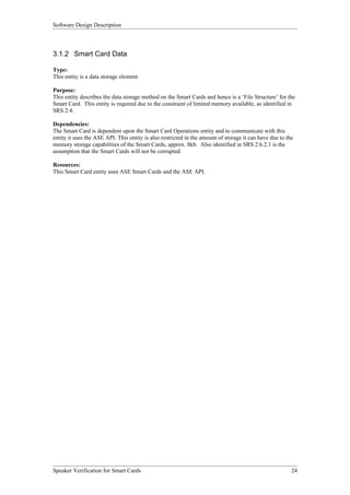Software Design Description



3.1.2 Smart Card Data

Type:
This entity is a data storage element.

Purpose:
This entity describes the data storage method on the Smart Cards and hence is a ‘File Structure’ for the
Smart Card. This entity is required due to the constraint of limited memory available, as identified in
SRS 2.4.

Dependencies:
The Smart Card is dependent upon the Smart Card Operations entity and to communicate with this
entity it uses the ASE API. This entity is also restricted in the amount of storage it can have due to the
memory storage capabilities of the Smart Cards, approx. 8kb. Also identified in SRS 2.6.2.1 is the
assumption that the Smart Cards will not be corrupted.

Resources:
This Smart Card entity uses ASE Smart Cards and the ASE API.




Speaker Verification for Smart Cards                                                                     24
 