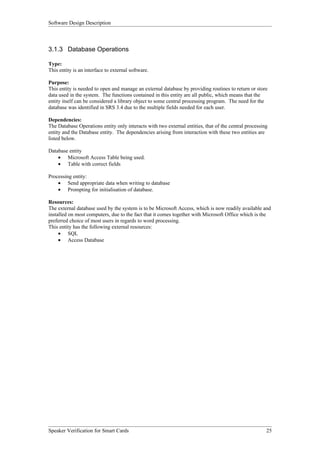 Software Design Description



3.1.3 Database Operations

Type:
This entity is an interface to external software.

Purpose:
This entity is needed to open and manage an external database by providing routines to return or store
data used in the system. The functions contained in this entity are all public, which means that the
entity itself can be considered a library object to some central processing program. The need for the
database was identified in SRS 3.4 due to the multiple fields needed for each user.

Dependencies:
The Database Operations entity only interacts with two external entities, that of the central processing
entity and the Database entity. The dependencies arising from interaction with these two entities are
listed below.

Database entity
    • Microsoft Access Table being used.
    • Table with correct fields

Processing entity:
    • Send appropriate data when writing to database
    • Prompting for initialisation of database.

Resources:
The external database used by the system is to be Microsoft Access, which is now readily available and
installed on most computers, due to the fact that it comes together with Microsoft Office which is the
preferred choice of most users in regards to word processing.
This entity has the following external resources:
     • SQL
     • Access Database




Speaker Verification for Smart Cards                                                                   25
 